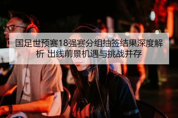 国足世预赛18强赛分组抽签结果深度解析 出线前景机遇与挑战并存